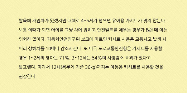 발육에 개인차가 있겠지만 대체로 4~5세가 넘으면 유아용 카시트가 맞지 않는다. 보통 이때가 되면 아이를 그냥 차에 앉히고 안전벨트를 채우는 경우가 많은데 이는 위험한 일이다. 자동차안전연구원 보고에 따르면 카시트 사용은 교통사고 발생 시 머리 상해치를 10배나 감소시킨다. 또 미국 도로교통안전청은 카시트를 사용할 경우 1~2세의 영아는 71%, 3~12세는 54%의 사망감소 효과가 있다고 발표했다. 따라서 12세(몸무게 기준 36kg)까지는 아동용 카시트를 사용할 것을 권장한다. 