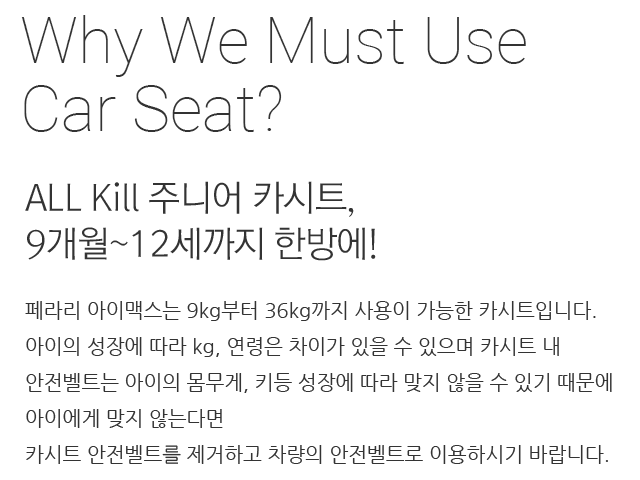 ALL Kill 주니어 카시트, 9개월~12세까지 한방에! 페라리 아이맥스는 9kg부터 36kg까지 사용이 가능한 카시트입니다. 아이의 성장에 따라 kg, 연령은 차이가 있을 수 있으며 카시트 내 안전벨트는 아이의 몸무게, 키등 성장에 따라 맞지 않을 수 있기 때문에 아이에게 맞지 않는다면 카시트 안전벨트를 제거하고 차량의 안전벨트로 이용하시기 바랍니다.