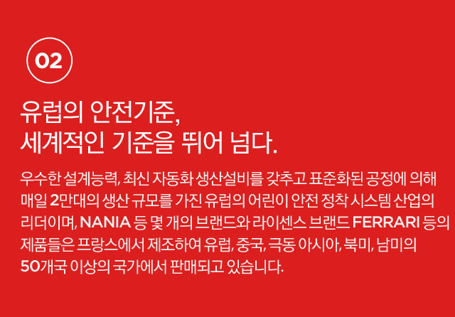 유럽의 안전기준, 세계적인 기준을 뛰어 넘다.우수한 설계능력, 최신 자동화 생산설비를 갖추고 표준화된 공정에 의해 매일 2만대의 생산 규모를 가진 유럽의 어린이 안전 정착 시스템 산업의 리더이며, Nania 등 몇 개의 브랜드와 라이센스 브랜드 Ferrari 등의 제품들은 프랑스에서 제조하여 유럽, 중국, 극동 아시아, 북미, 남미의 50개국 이상의 국가에서 판매되고 있습니다.