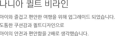 나니아 퀼트 비라인 아이와 즐겁고 편안한 여행을 위해 업그레이드 되었습니다. 도톰한 쿠션감과 퀼트디자인으로 아이의 안전과 편안함을 2배로 생각했습니다.