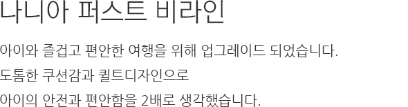 나니아 퍼스트 비라인 아이와 즐겁고 편안한 여행을 위해 업그레이드 되었습니다. 도톰한 쿠션감과 퀼트디자인으로 아이의 안전과 편안함을 2배로 생각했습니다.